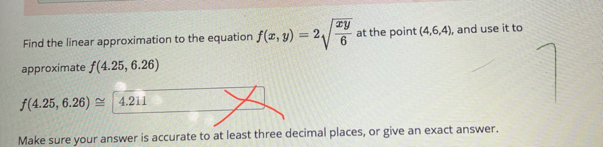 Find the linear approximation to the equation f(x, y) = 2\/
at the point (4,6,4), and use it to
approximate f(4.25, 6.26)
f(4.25, 6.26) =
4.211
Make sure your answer is accurate to at least three decimal places, or give an exact answer.

