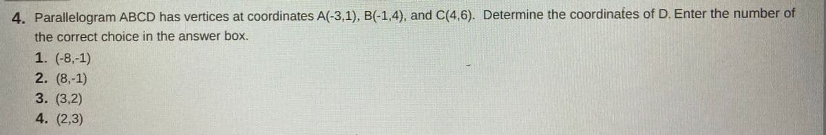 4. Parallelogram ABCD has vertices at coordinates A(-3,1), B(-1,4), and C(4,6). Determine the coordinates of D. Enter the number of
the correct choice in the answer box.
1. (-8,-1)
2. (8,-1)
3. (3,2)
4. (2,3)
