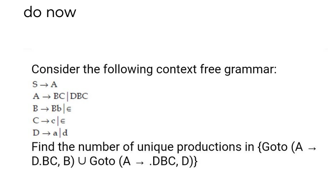 do now
Consider the following context free grammar:
S-A
A → BC|DBC
B → Bb|e
D → ald
Find the number of unique productions in {Goto (A →
D.BC, B) U Goto (A → .DBC, D)}
