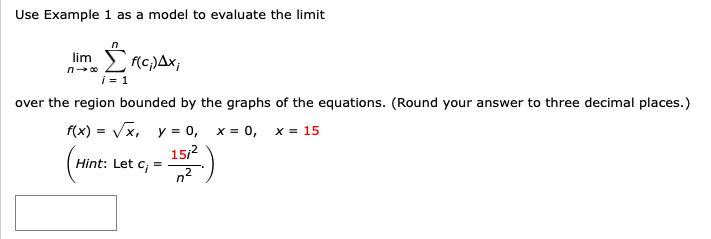 Use Example 1 as a model to evaluate the limit
lim
ΣrC)Δx
over the region bounded by the graphs of the equations. (Round your answer to three decimal places.)
f(x) = Vx, y = 0, x = 0, x = 15
Hint: Let c; =
1512
n2
