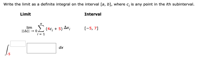 Write the limit as a definite integral on the interval [a, b], where c;, is any point in the ith subinterval.
Limit
Interval
[-5, 7]
lim
||A|| -0.
(4с, + 5)4х,
dx
