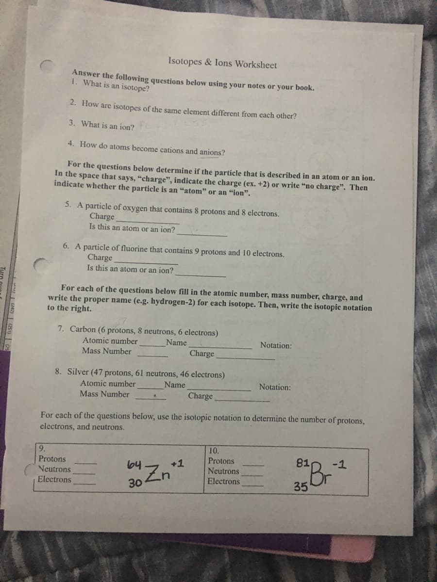 Isotopes & lons Worksheet
Answer the following questions below using your notes or your book.
1. What is an isotope?
2. How are isotopes of the same element different from each other?
3. What is an ion?
4. How do atoms become cations and anions?
For the questions below determine if the particle that is described in an atom or an ion.
In the space that says, “charge", indicate the charge (ex. +2) or write “no charge". Then
indicate whether the particle is an "atom" or an “ion".
5. A particle of oxygen that contains 8 protons and 8 electrons.
Charge
Is this an atom or an ion?
6. A particle of fluorine that contains 9 protons and 10 electrons.
Charge
Is this an atom or an jon?
For each of the questions below fill in the atomic number, mass number, charge, and
write the proper name (e.g. hydrogen-2) for each isotope. Then, write the isotopic notation
to the right.
7. Carbon (6 protons, 8 neutrons, 6 electrons)
Atomic number
Name
Notation:
Mass Number
Charge
8. Silver (47 protons, 61 neutrons, 46 electrons)
Atomic number
Name
Notation:
Mass Number
Charge
For each of the questions below, use the isotopic notation to determine the number of protons,
electrons, and neutrons.
10.
9.
Protons
81
-1
Protons
Neutrons
Electrons
64-7
+1
Neutrons
Electrons
Br
35
30
