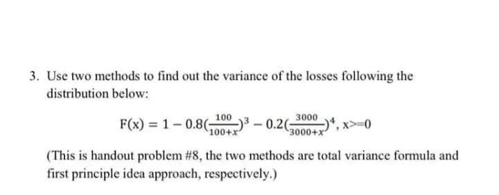 3. Use two methods to find out the variance of the losses following the
distribution below:
100
3000
F(x) = 1- 0.8(;
100+x
3000+x", x>=0
(This is handout problem #8, the two methods are total variance formula and
first principle idea approach, respectively.)
