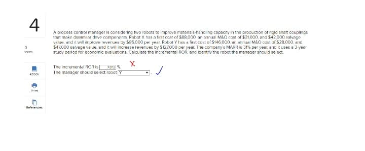 4
A process control manager is considering two robots to improve materlals-handling capacity in the productlon of rigid shaft couplings
that make dissimilar drive components. Robot X has a first cost of $88,000, an annual M&0 cost of $31.000, and $42.000 salvage
value, and it will iriprove reverues by 596,000 per year. Robol Y has a first cost of $146,000, arn annual M&O cest af S20,000, and
$47,000 salvage value, and it will increase revenues by S127,000 per year. The company's MARR is 31% per year, and it uses a 3 year
study perlod for economic evaluations. Calculate the incremental ROR, anc ldentify the robot the manager should select.
cims
The incremental ROR is
The manager should select robot Y
7.013 %.
ebook
Prit
Reterences

