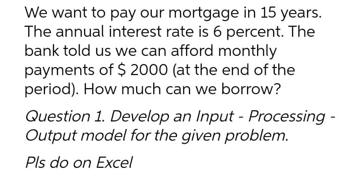 We want to pay our mortgage in 15 years.
The annual interest rate is 6 percent. The
bank told us we can afford monthly
payments of $ 2000 (at the end of the
period). How much can we borrow?
Question 1. Develop an Input - Processing -
Output model for the given problem.
Pls do on Excel
