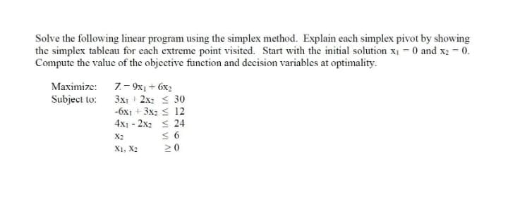 Solve the following linear program using the simplex method. Explain each simplex pivot by showing
the simplex tableau for each extreme point visited. Start with the initial solution x1 - 0 and x2 - 0.
Compute the value of the objective function and decision variables at optimality.
Maximize: 7.– 9x1+ 6x2
3x1 2x2 < 30
-6x1 + 3x2 < 12
4x1 - 2x2 < 24
< 6
20
Subject to:
X2
X1, X2
VI AI
