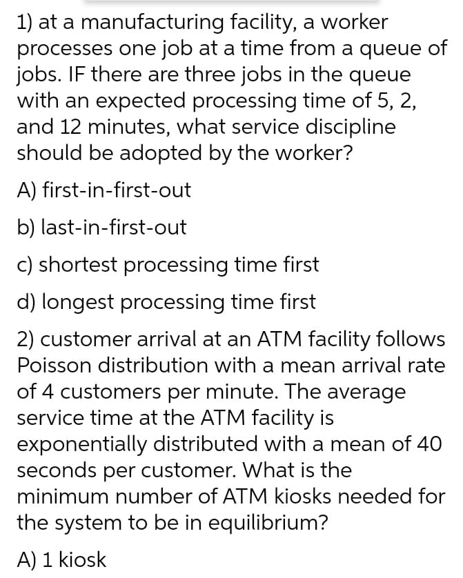 1) at a manufacturing facility, a worker
processes one job at a time from a queue of
jobs. IF there are three jobs in the queue
with an expected processing time of 5, 2,
and 12 minutes, what service discipline
should be adopted by the worker?
A) first-in-first-out
b) last-in-first-out
c) shortest processing time first
d) longest processing time first
2) customer arrival at an ATM facility follows
Poisson distribution with a mean arrival rate
of 4 customers per minute. The average
service time at the ATM facility is
exponentially distributed with a mean of 40
seconds per customer. What is the
minimum number of ATM kiosks needed for
the system to be in equilibrium?
A) 1 kiosk
