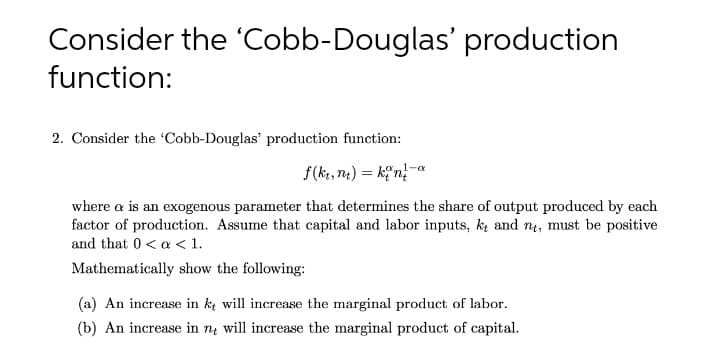 Consider the 'Cobb-Douglas' production
function:
2. Consider the 'Cobb-Douglas' production function:
1-a
f(ke, ne) = k;"n}"
where a is an exogenous parameter that determines the share of output produced by each
factor of production. Assume that capital and labor inputs, k and nų, must be positive
and that 0<a < 1.
Mathematically show the following:
(a) An increase in k will increase the marginal product of labor.
(b) An increase in nų will increase the marginal product of capital.
