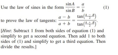 sinA
a
Use the law of sines in the form
(1)
sin B
b
а — Ь
tan (45 )
to prove the law of tangents:
a + b
tan (4E)
[Hint: Subtract 1 from both sides of equation (1) and
simplify to get a second equation. Then add 1 to both
sides of (1) and simplify to get a third equation. Then
divide the results.]
