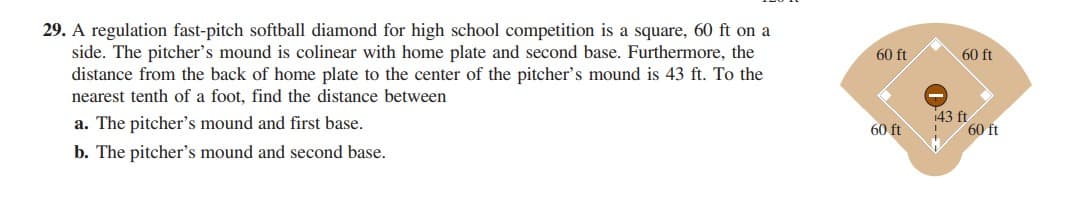 29. A regulation fast-pitch softball diamond for high school competition is a square, 60 ft on a
side. The pitcher's mound is colinear with home plate and second base. Furthermore, the
distance from the back of home plate to the center of the pitcher's mound is 43 ft. To the
nearest tenth of a foot, find the distance between
60 ft
60 ft
a. The pitcher's mound and first base.
143 ft
60 ft
60 ft
b. The pitcher's mound and second base.
