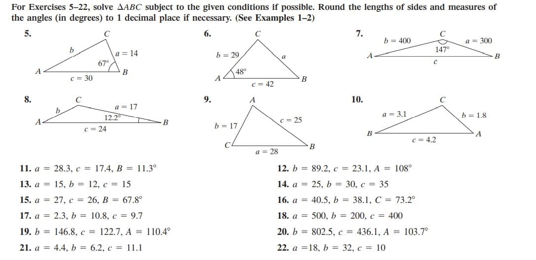 For Exercises 5-22, solve AABC subject to the given conditions if possible. Round the lengths of sides and measures of
the angles (in degrees) to 1 decimal place if necessary. (See Examples 1-2)
5.
C
6.
C
7.
b = 400
a = 300
b
147°
a = 14
b = 29
B
a
67°
B
48°
c = 30
B
c = 42
8.
C
9.
A
10.
C
a
17
b.
12.2
a = 3,1
b = 1.8
B
c = 25
b = 17
c = 24
B
c = 4.2
В
a = 28
11. a = 28.3, c = 17.4, B = 11.3°
12. b = 89.2,c = 23.1, A = 108°
13. a = 15, b = 12, c = 15
14. a = 25, b = 30, c = 35
15. a = 27, c = 26, B = 67.8°
16. a = 40.5, b = 38.1, C = 73.2°
17. a = 2.3, b = 10.8, c = 9.7
18. a = 500, b = 200, c = 400
19. b = 146.8, c = 122.7, A = 110.4°
20. b = 802.5, c = 436.1, A = 103.7°
21. a = 4.4, b = 6.2, c = 11.1
22. a =18, b = 32, c = 10
