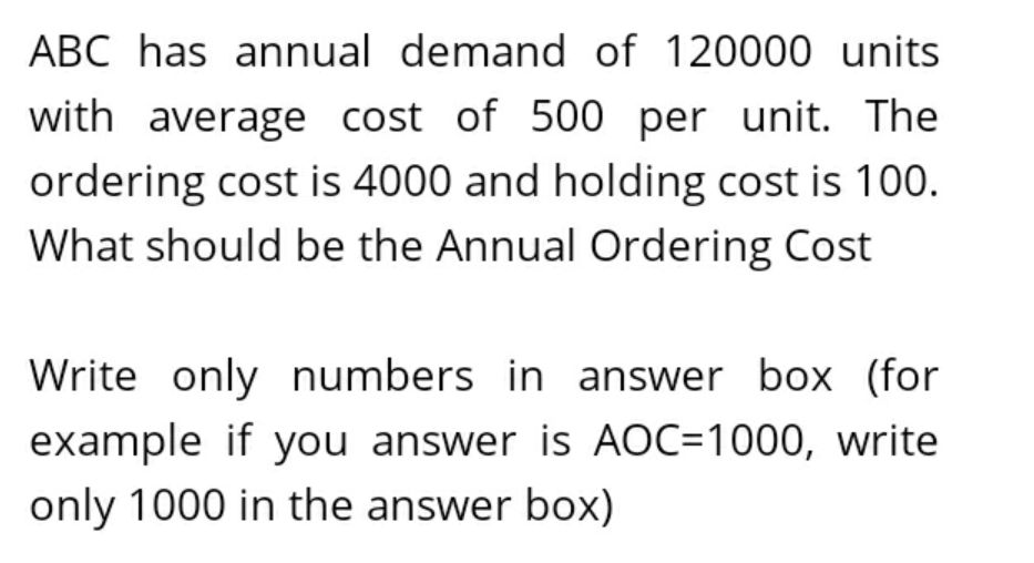 ABC has annual demand of 120000 units
with average cost of 500 per unit. The
ordering cost is 4000 and holding cost is 100.
What should be the Annual Ordering Cost
Write only numbers in answer box (for
example if you answer is AOC=1000, write
only 1000 in the answer box)
