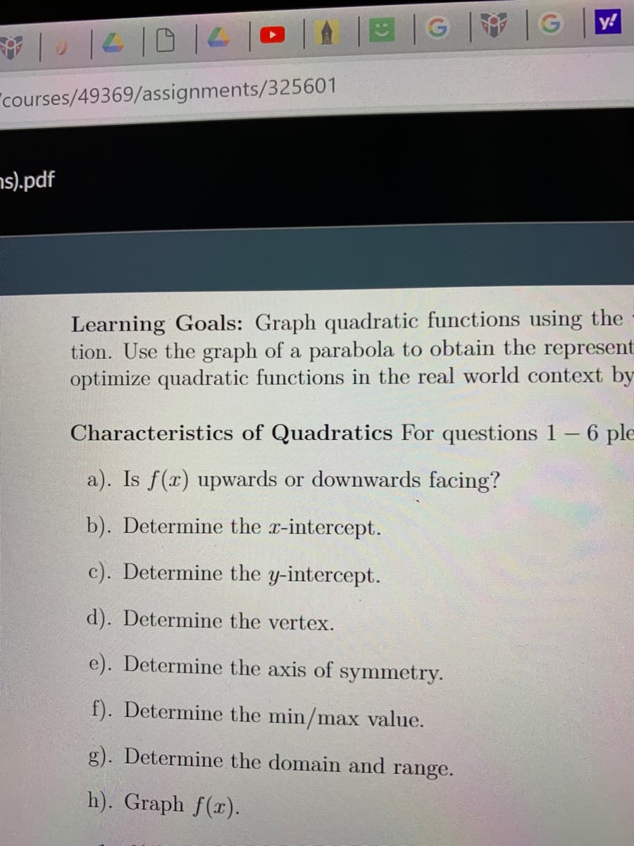 G
|G
y!
1210
"courses/49369/assignments/325601
ns).pdf
Learning Goals: Graph quadratic functions using the
tion. Use the graph of a parabola to obtain the represent
optimize quadratic functions in the real world context by
Characteristics of Quadratics For questions 1–6 ple
a). Is f(x) upwards or downwards facing?
b). Determine the r-intercept.
c). Determine the y-intercept.
d). Determine the vertex.
e). Determine the axis of symmetry.
f). Determine the min/max value.
g). Determine the domain and range.
h). Graph f(x).
