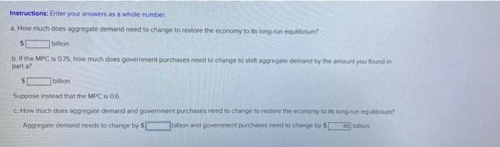 Instructions: Enter your answers as a whole number
a. How much does aggregate demand need to change to restore the economy to its long-run equilibrium?
billion
b. If the MPC is 0.75, how much does govemment purchases need to change to shift aggregate demand by the amount you found in
part a?
billion
Suppose instead that the MPC is 06.
C How much does aggregate demand and governmenit purchases need to change to restore the economy to its long-run equilibrium?
Aggregate demand needs to change by S
billion and govermment purchases need to change by S
80 billion
