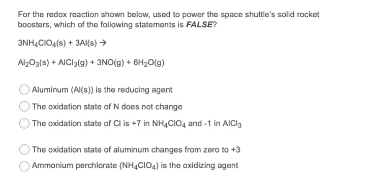 For the redox reaction shown below, used to power the space shuttle's solid rocket
boosters, which of the following statements is FALSE?
3NH4CIO4(s) + 3AI(s) →
Al203(s) + AICI3(g) + 3NO(g) + 6H2O(g)
Aluminum (Al(s)) is the reducing agent
The oxidation state of N does not change
The oxidation state of Cl is +7 in NH4CIO4 and -1 in AICI3
O The oxidation state of aluminum changes from zero to +3
Ammonium perchlorate (NH4CIO4) is the oxidizing agent
