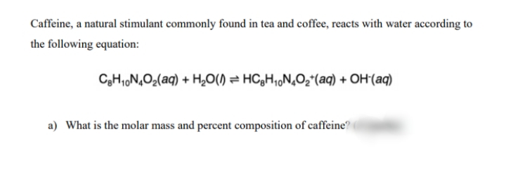 Caffeine, a natural stimulant commonly found in tea and coffee, reacts with water according to
the following equation:
C3H1,N,O2(aq) + H,O() = HC3H,,N,O2*(aq) + OH'(aq)
a) What is the molar mass and percent composition of caffeine

