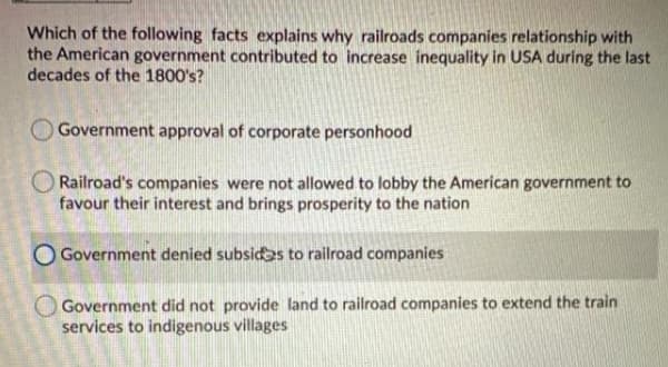 Which of the following facts explains why railroads companies relationship with
the American government contributed to increase inequality in USA during the last
decades of the 1800's?
Government approval of corporate personhood
Railroad's companies were not allowed to lobby the American government to
favour their interest and brings prosperity to the nation
O Government denied subsides to railroad companies
O Government did not provide land to railroad companies to extend the train
services to indigenous villages
