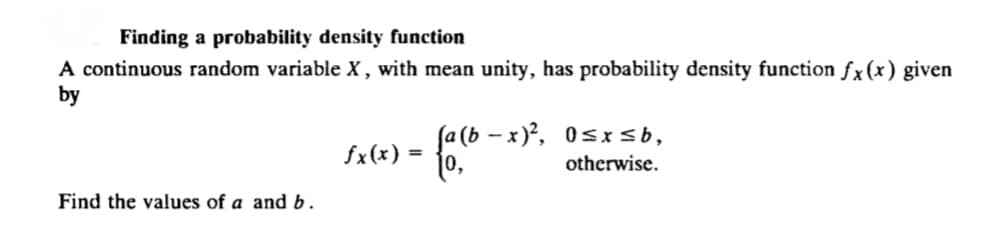 Finding a probability density function
A continuous random variable X, with mean unity, has probability density function fx(x) given
by
fa (b - x), 0sxsb,
otherwise.
= (x)*S
Find the values of a and b.
