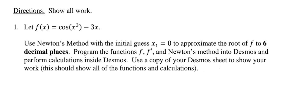 Directions: Show all work.
1. Let f (x) = cos(x³) – 3x.
Use Newton's Method with the initial guess x1
decimal places. Program the functions f, f', and Newton's method into Desmos and
perform calculations inside Desmos. Use a copy of your Desmos sheet to show your
work (this should show all of the functions and calculations).
O to approximate the root of f to 6
