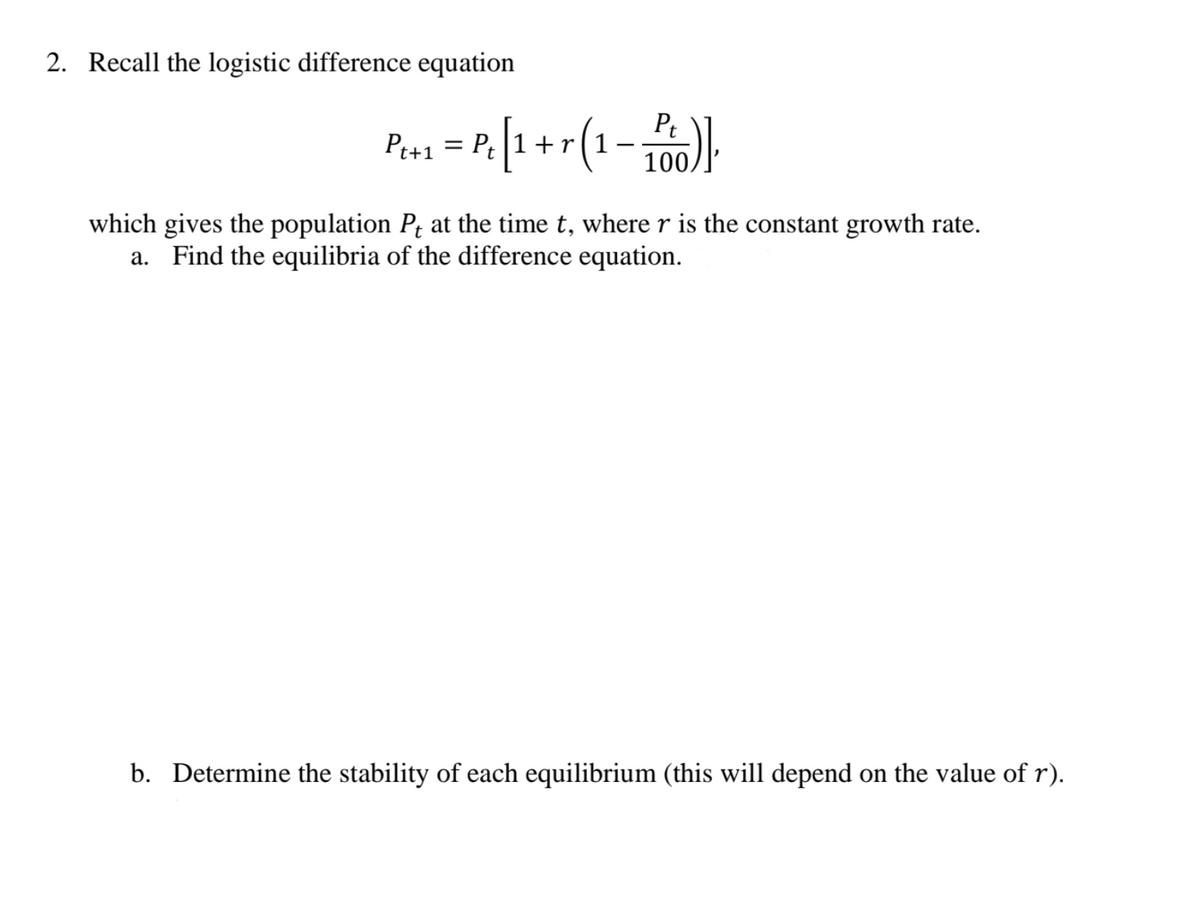 2. Recall the logistic difference equation
Pt+1
= P¢
+r
100,
which gives the population Pt at the time t, where r is the constant growth rate.
a. Find the equilibria of the difference equation.
b. Determine the stability of each equilibrium (this will depend on the value of r).
