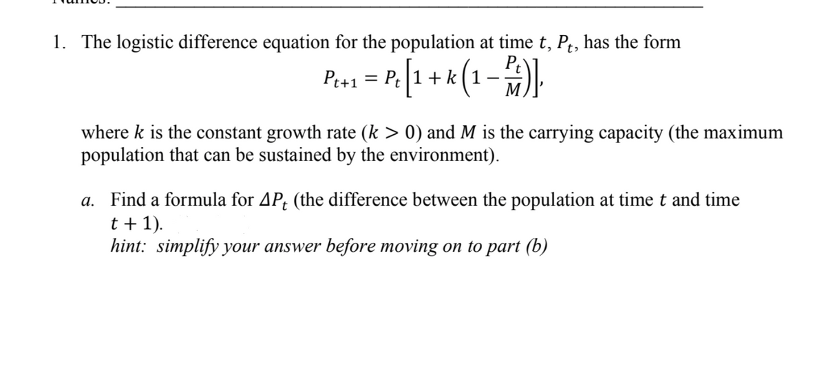 1. The logistic difference equation for the population at time t, P, has the form
Peos = P[1 + k (1-).
P.[1 + k(1-#).
Pt+1
M
where k is the constant growth rate (k > 0) and M is the carrying capacity (the maximum
population that can be sustained by the environment).
a. Find a formula for AP; (the difference between the population at time t and time
t + 1).
hint: simplify your answer before moving on to part (b)
