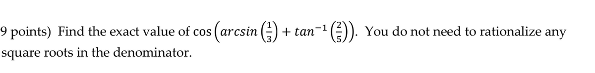 9 points) Find the exact value of cos ( arcsin
+ tan-1 (÷)). You do not need to rationalize any
square roots in the denominator.
