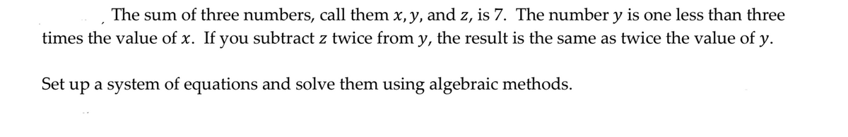 The sum of three numbers, call them x, y, and z, is 7. The number y is one less than three
times the value of x. If you subtract z twice from y, the result is the same as twice the value of y.
Set up a system of equations and solve them using algebraic methods.
