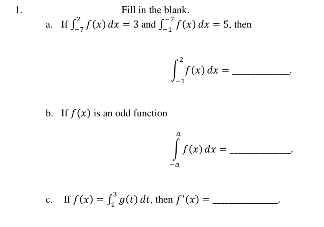 1.
Fill in the blank.
If , f(x) dx = 3 and f(x) dx = 5, then
%3D
%3D
Lre
f (x) dx
b. If f (x) is an odd function
а
f (x) dx
-a
c. If f(x) = g(t) dt, then f'(x) =
%3D
