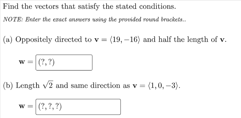 Find the vectors that satisfy the stated conditions.
NOTE: Enter the exact answers using the provided round brackets..
(a) Oppositely directed to v = (19, – 16) and half the length of v.
w = (?,?)
(b) Length v2 and same direction as v =
= (1,0, –3).
w = (?,?,?)
