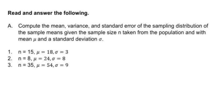 Read and answer the following.
A. Compute the mean, variance, and standard error of the sampling distribution of
the sample means given the sample size n taken from the population and with
mean u and a standard deviation a.
1. n 15, u = 18, 0 = 3
2. n= 8, u = 24, o = 8
3. n- 35, μ -54, σ =9
