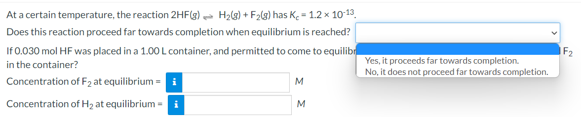 At a certain temperature, the reaction 2HF(g)
H2(g) + F2(g) has K = 1.2 × 10-13
Does this reaction proceed far towards completion when equilibrium is reached?
If 0.030 mol HF was placed in a 1.00 L container, and permitted to come to equilibr
in the container?
Yes, it proceeds far towards completion.
No, it does not proceed far towards completion.
Concentration of F2 at equilibrium = i
Concentration of H2 at equilibrium =
i
M
