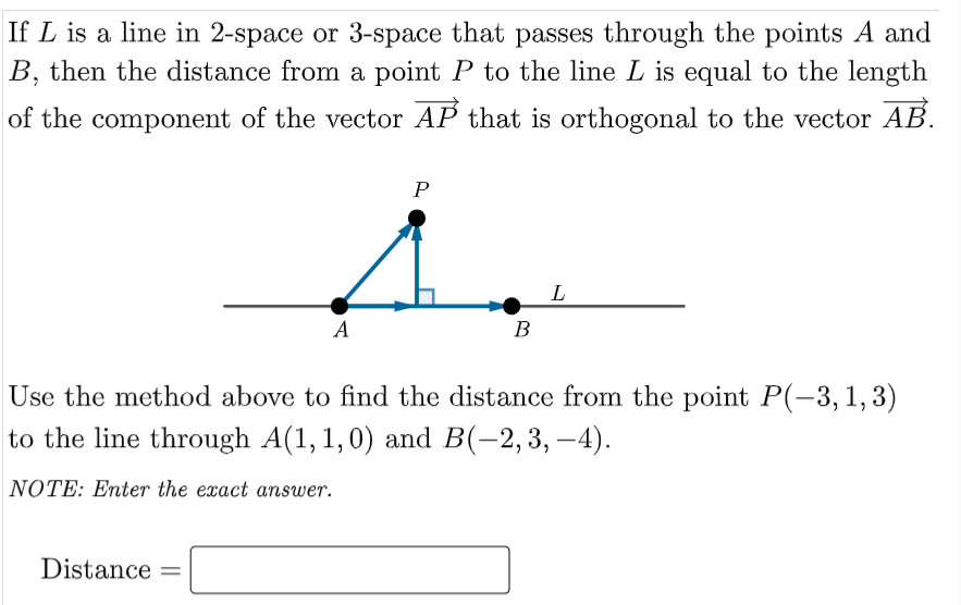 If L is a line in 2-space or 3-space that passes through the points A and
B, then the distance from a point P to the line L is equal to the length
of the component of the vector AP that is orthogonal to the vector AB.
P
L
A
В
Use the method above to find the distance from the point P(-3,1,3)
to the line through A(1,1,0) and B(-2,3, –4).
NOTE: Enter the exact answer.
Distance
