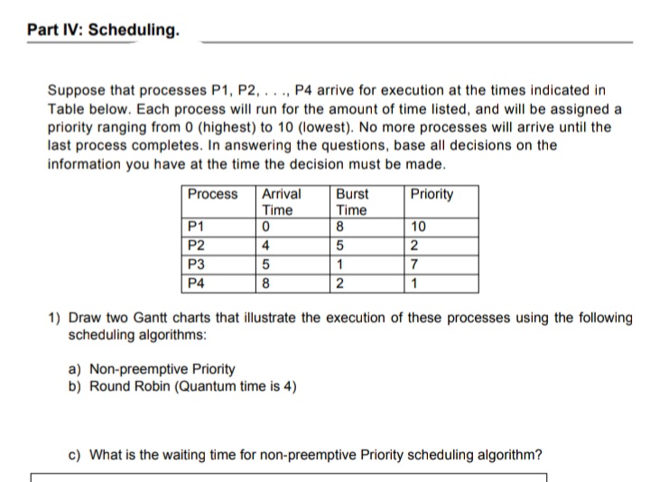 Part IV: Scheduling.
Suppose that processes P1, P2, ..., P4 arrive for execution at the times indicated in
Table below. Each process will run for the amount of time listed, and will be assigned a
priority ranging from 0 (highest) to 10 (lowest). No more processes will arrive until the
last process completes. In answering the questions, base all decisions on the
information you have at the time the decision must be made.
Arrival
Time
Process
Priority
Burst
Time
8
P1
P2
10
4
5
P3
5
P4
8
2
1
1) Draw two Gantt charts that illustrate the execution of these processes using the following
scheduling algorithms:
a) Non-preemptive Priority
b) Round Robin (Quantum time is 4)
c) What is the waiting time for non-preemptive Priority scheduling algorithm?
