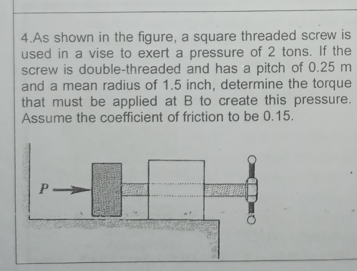 4.As shown in the figure, a square threaded screw is
used in a vise to exert a pressure of 2 tons. If the
screw is double-threaded and has a pitch of 0.25 m
and a mean radius of 1.5 inch, determine the torque
that must be applied at B to create this pressure.
Assume the coefficient of friction to be 0.15.
P
