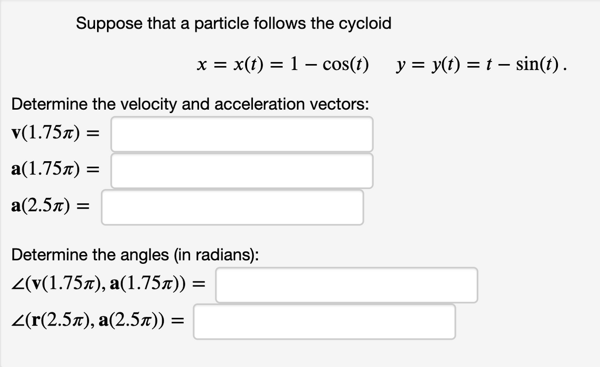 Suppose that a particle follows the cycloid
x = x(t) = 1 – cos(t) y = y(t) = t – sin(t) .
Determine the velocity and acceleration vectors:
V(1.75л) —
a(1.75л) %—
а(2.5л) —
Determine the angles (in radians):
2(v(1.75л), а(1.75л)) —
2(r(2.5л), а(2.5л)) %—

