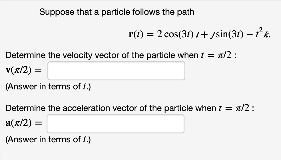 Suppose that a particle follows the path
r(t) = 2 cos(3r)i+ jsin(3t) – ť² k.
Determine the velocity vector of the particle when t = t/2 :
v(7/2) =
(Answer in terms of t.)
Determine the acceleration vector of the particle when t = t/2 :
a(t/2) =
(Answer in terms of t.)
