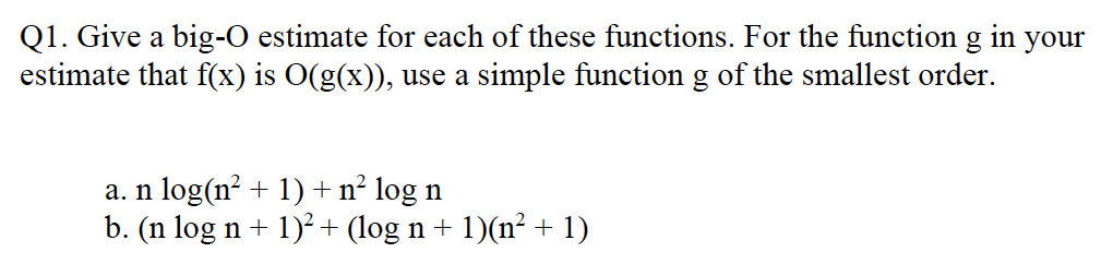 Q1. Give a big-O estimate for each of these functions. For the function g in your
estimate that f(x) is O(g(x)), use a simple function g of the smallest order.
a. n log(n? + 1) + n² log n
b. (n log n + 1)² + (log n + 1)(n² + 1)
