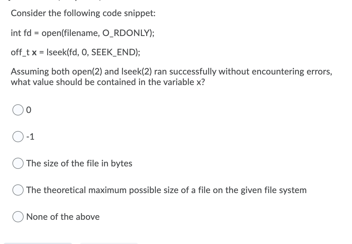Consider the following code snippet:
int fd = open(filename, O_RDONLY);
off_t x = Iseek(fd, 0, SEEK_END);
%3D
Assuming both open(2) and Iseek(2) ran successfully without encountering errors,
what value should be contained in the variable x?
-1
The size of the file in bytes
The theoretical maximum possible size of a file on the given file system
O None of the above
