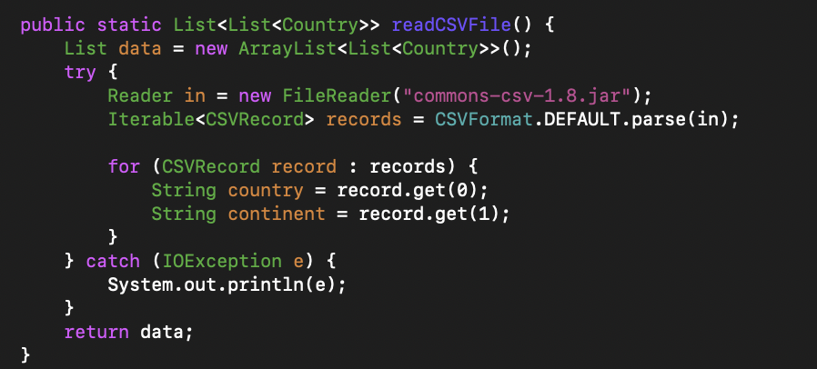 public static List<List<Country>> readCSVFile() {
List data = new ArrayList<List<Country>>();
try {
Reader in = new FileReader("commons-csv-1.8.jar");
Iterable<CSVRecord> records = CSVFormat.DEFAULT.parse(in);
%3D
for (CSVRecord record : records) {
String country = record.get(0);
String continent = record.get(1);
}
} catch (IOException e) {
System.out.println(e);
}
return data;
}
