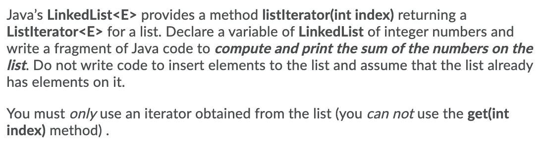 Java's LinkedList<E> provides a method listlterator(int index) returning a
Listlterator<E> for a list. Declare a variable of LinkedList of integer numbers and
write a fragment of Java code to compute and print the sum of the numbers on the
list. Do not write code to insert elements to the list and assume that the list already
has elements on it.
You must only use an iterator obtained from the list (you can not use the get(int
index) method) .

