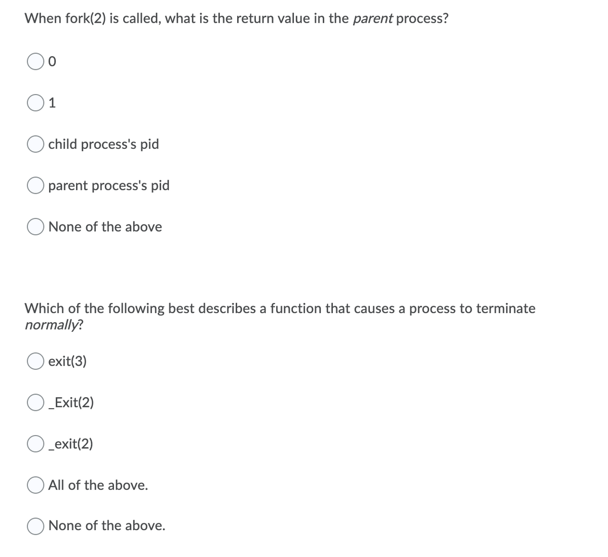 When fork(2) is called, what is the return value in the parent process?
1
child process's pid
parent process's pid
O None of the above
Which of the following best describes a function that causes a process to terminate
normally?
O exit(3)
) _Exit(2)
O _exit(2)
All of the above.
None of the above.
