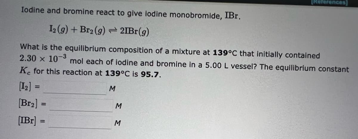 [References)
Iodine and bromine react to give iodine monobromide, IBr.
1 (g) + Br2 (g) = 2IB (g)
What is the equilibrium composition of a mixture at 139°C that initially contained
2.30 x 10 ° mol each of iodine and bromine in a 5.00 L vessel? The equilibrium constant
K. for this reaction at 139°C is 95.7.
[12] =
%3D
[Br2] =
[IBr] =
M
%3D
