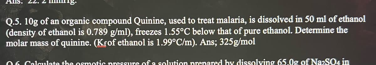 AlIs
2.
Q.5. 10g of an organic compound Quinine, used to treat malaria, is dissolved in 50 ml of ethanol
(density of ethanol is 0.789 g/ml), freezes 1.55°C below that of pure ethanol. Determine the
molar mass of quinine. (Krof ethanol is 1.99°C/m). Ans; 325g/mol
06 Calculate the osmotic pressure of a solution prenared by dissolving 65.0g of NazSO4 in
