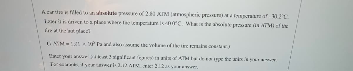 A car tire is filled to an absolute pressure of 2.80 ATM (atmospheric pressure) at a temperature of –30.2°C.
Later it is driven to a place where the temperature is 40.0°C. What is the absolute pressure (in ATM) of the
tire at the hot place?
(1 ATM = 1.01 × 10° Pa and also assume the volume of the tire remains constant.)
Enter your answer (at least 3 significant figures) in units of ATM but do not type the units in your answer.
For example, if your answer is 2.12 ATM, enter 2.12 as your answer.

