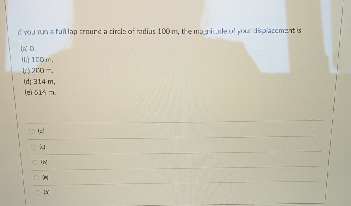 If you run a full lap around a circle of radius 100 m, the magnitude of your displacement is
(a) O,
(b) 100 m,
(c) 200 m,
(d) 314 m,
(e) 614 m.
(d)
O (c)
(b)
O (e)
O (a)
