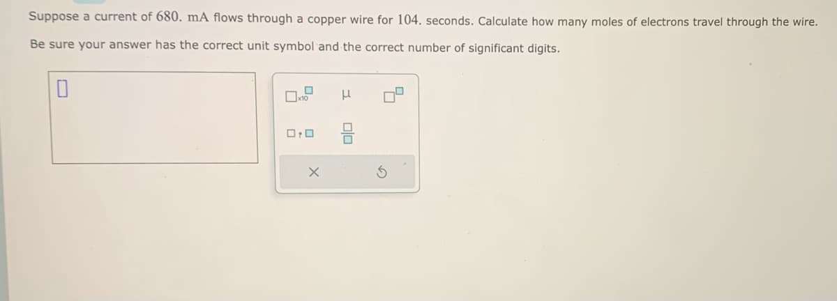 Suppose a current of 680. mA flows through a copper wire for 104. seconds. Calculate how many moles of electrons travel through the wire.
Be sure your answer has the correct unit symbol and the correct number of significant digits.
0
0:0
X
H
010
5