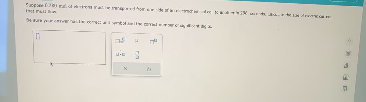 Suppose 0.280 mol of electrons must be transported from one side of an electrochemical cell to another in 296. seconds. Calculate the size of electric current
that must flow.
Be sure your answer has the correct unit symbol and the correct number of significant digits.
0.0
X
μ
010
S
5
Ar
6
