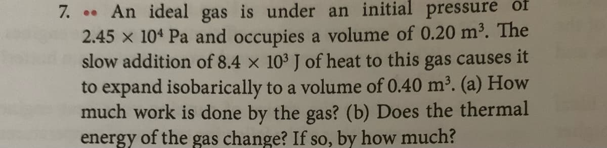 7. An ideal gas is under an initial pressure of
2.45 x 104 Pa and occupies a volume of 0.20 m³. The
slow addition of 8.4 x 103 J of heat to this gas causes it
to expand isobarically to a volume of 0.40 m2. (a) How
much work is done by the gas? (b) Does the thermal
energy of the gas change? If so, by how much?
