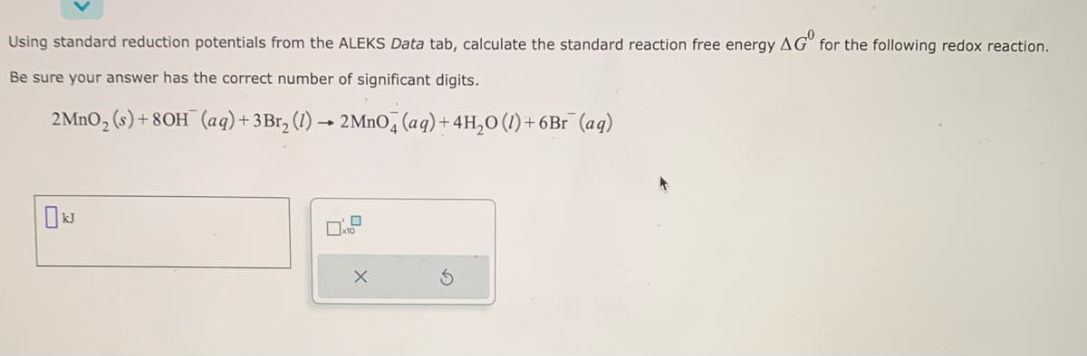 Using standard reduction potentials from the ALEKS Data tab, calculate the standard reaction free energy AG for the following redox reaction.
Be sure your answer has the correct number of significant digits.
2 MnO₂ (s) +80H (aq) + 3 Br₂ (1)→ 2MnO4 (aq) + 4H₂O(1) + 6Br (aq)
X