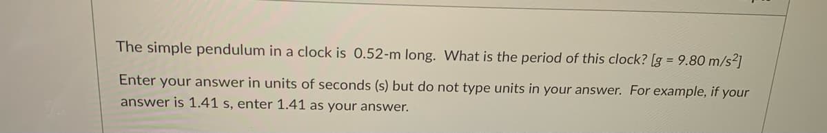 The simple pendulum in a clock is 0.52-m long. What is the period of this clock? [g = 9.80 m/s2]
Enter your answer in units of seconds (s) but do not type units in your answer. For example, if your
answer is 1.41 s, enter 1.41 as your answer.
